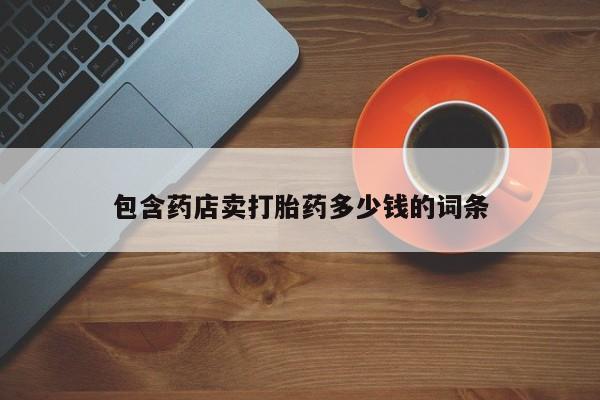 打胎药药店有卖包含药店卖打胎药多少钱的词条