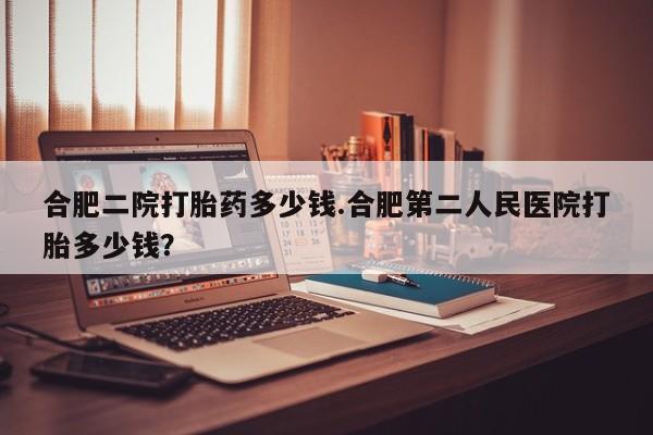打胎药药店有卖合肥二院打胎药多少钱.合肥第二人民医院打胎多少钱？