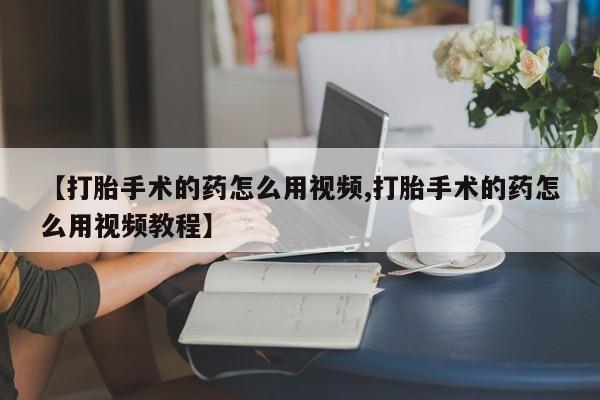 打胎药药店有卖【打胎手术的药怎么用视频,打胎手术的药怎么用视频教程】