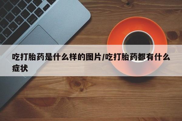 打胎药药店有卖吃打胎药是什么样的图片/吃打胎药都有什么症状