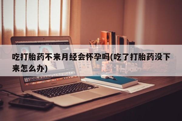 打胎药药店有卖吃打胎药不来月经会怀孕吗(吃了打胎药没下来怎么办)