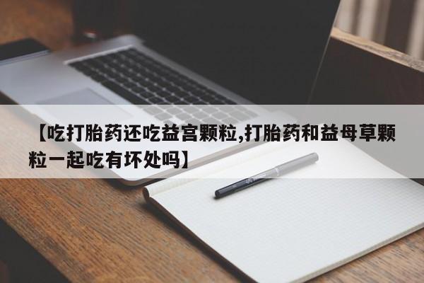 打胎药药店有卖【吃打胎药还吃益宫颗粒,打胎药和益母草颗粒一起吃有坏处吗】