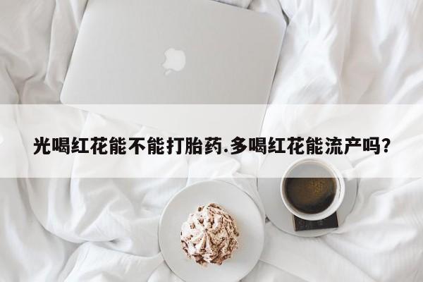 打胎药药店有卖光喝红花能不能打胎药.多喝红花能流产吗？