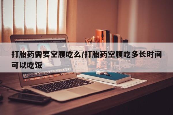 打胎药药店有卖打胎药需要空腹吃么/打胎药空腹吃多长时间可以吃饭