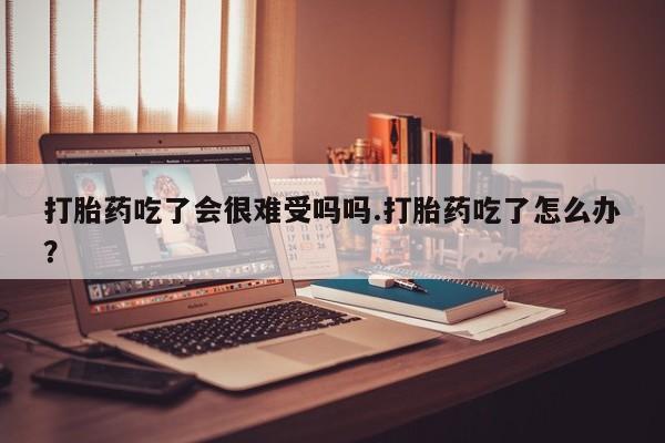 打胎药药店有卖打胎药吃了会很难受吗吗.打胎药吃了怎么办？