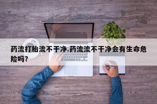 打胎药药店有卖药流打胎流不干净.药流流不干净会有生命危险吗？