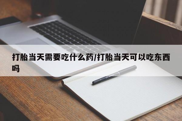 打胎药药店有卖打胎当天需要吃什么药/打胎当天可以吃东西吗