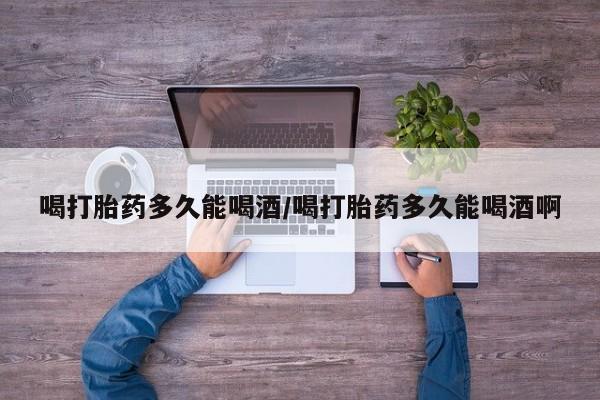 打胎药药店有卖喝打胎药多久能喝酒/喝打胎药多久能喝酒啊