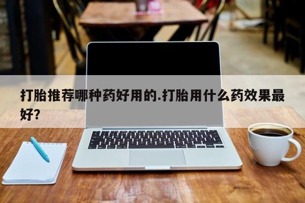打胎药药店有卖打胎推荐哪种药好用的.打胎用什么药效果最好？