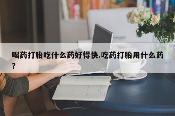 打胎药药店有卖喝药打胎吃什么药好得快.吃药打胎用什么药？