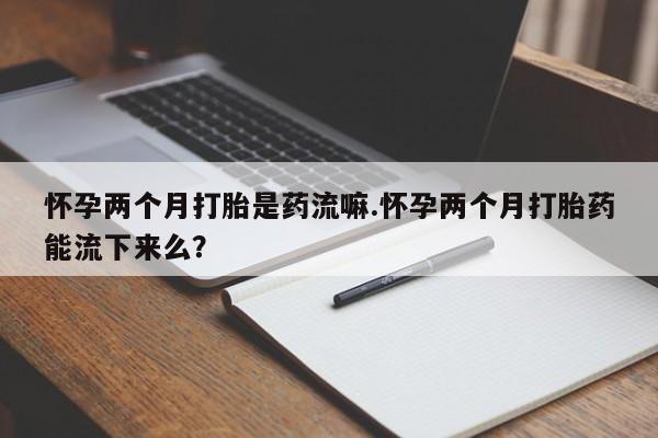 打胎药药店有卖怀孕两个月打胎是药流嘛.怀孕两个月打胎药能流下来么？