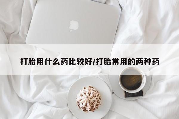 打胎药药店有卖打胎用什么药比较好/打胎常用的两种药