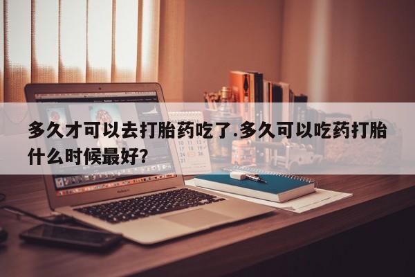 打胎药药店有卖多久才可以去打胎药吃了.多久可以吃药打胎什么时候最好？