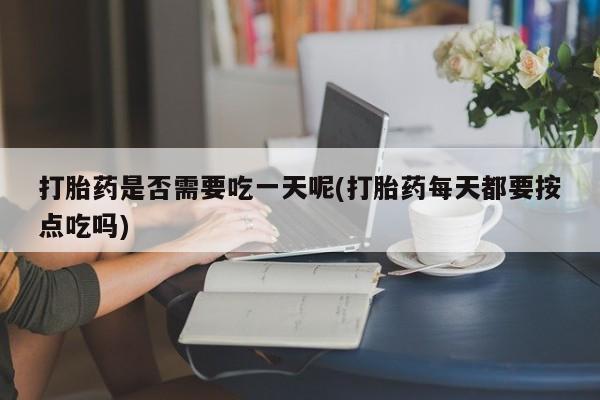 打胎药药店有卖打胎药是否需要吃一天呢(打胎药每天都要按点吃吗)