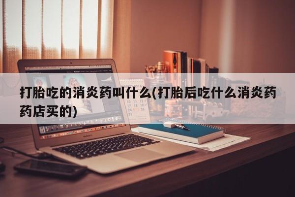 打胎药药店有卖打胎吃的消炎药叫什么(打胎后吃什么消炎药药店买的)