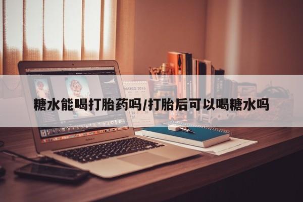 打胎药药店有卖糖水能喝打胎药吗/打胎后可以喝糖水吗
