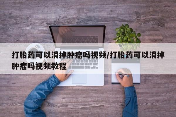 打胎药药店有卖打胎药可以消掉肿瘤吗视频/打胎药可以消掉肿瘤吗视频教程