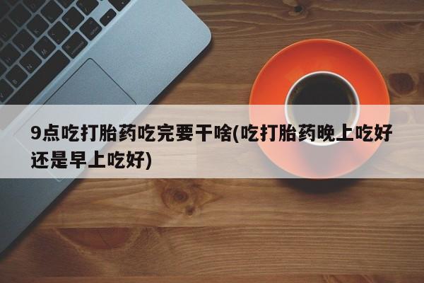 打胎药药店有卖9点吃打胎药吃完要干啥(吃打胎药晚上吃好还是早上吃好)