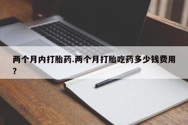 打胎药药店有卖两个月内打胎药.两个月打胎吃药多少钱费用？