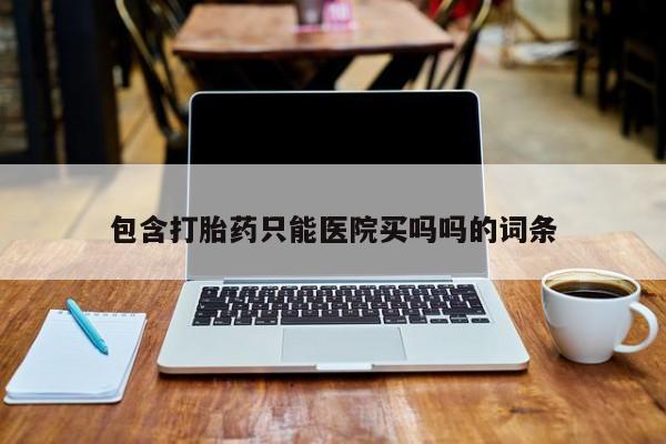 打胎药药店有卖包含打胎药只能医院买吗吗的词条