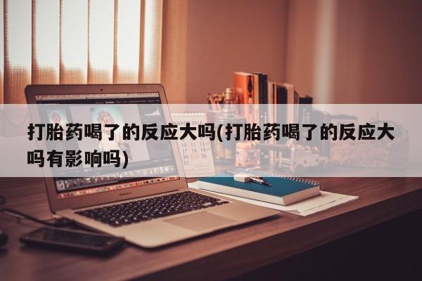 打胎药药店有卖打胎药喝了的反应大吗(打胎药喝了的反应大吗有影响吗)